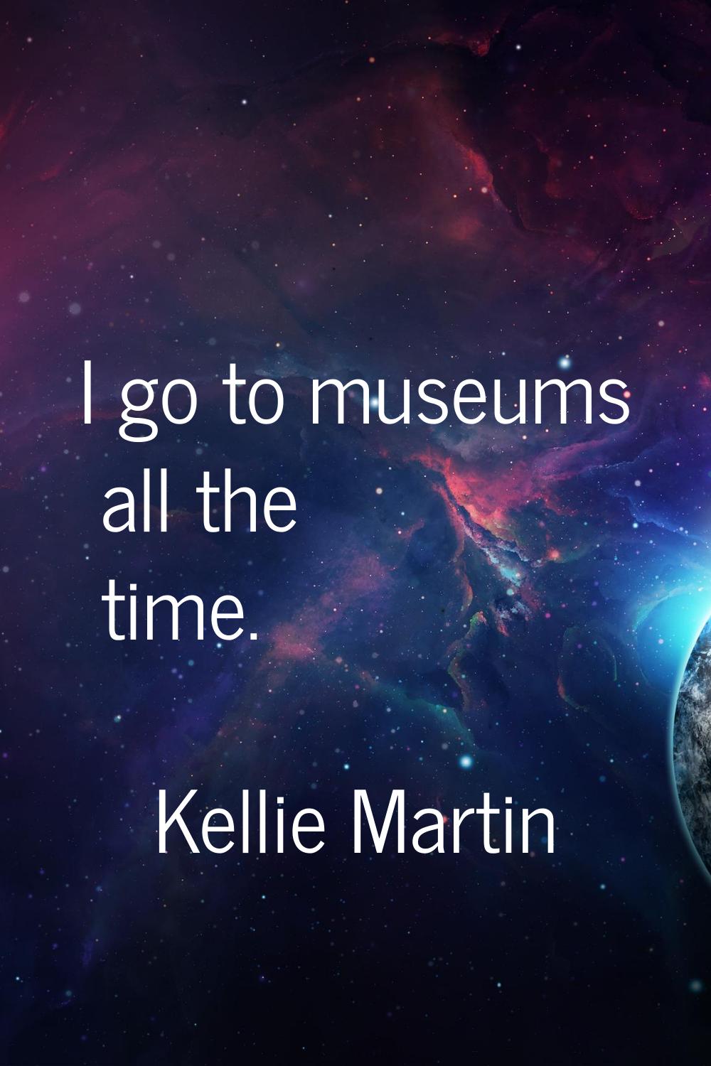 I go to museums all the time.