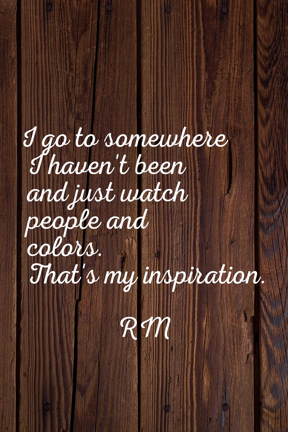 I go to somewhere I haven't been and just watch people and colors. That's my inspiration.