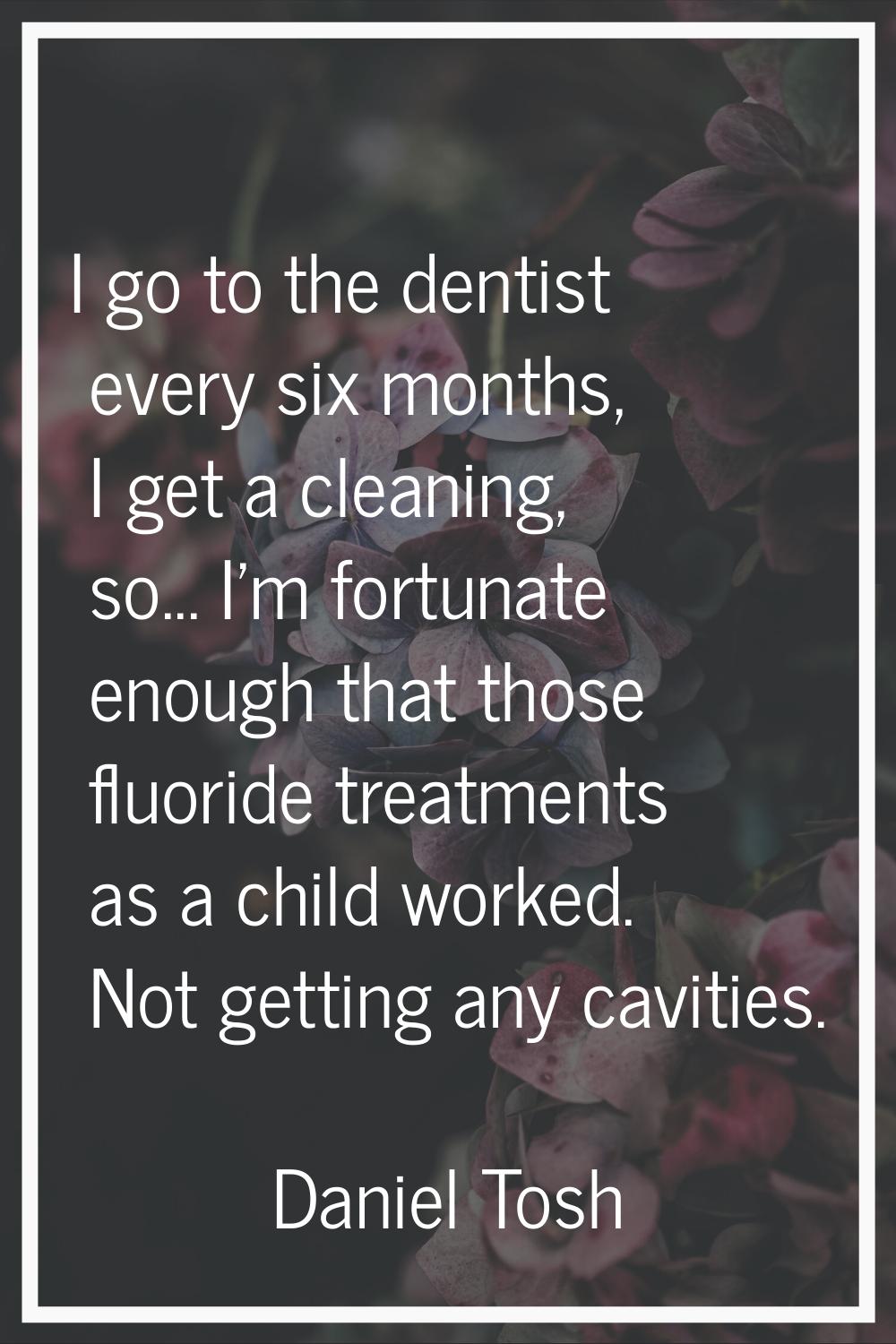 I go to the dentist every six months, I get a cleaning, so... I'm fortunate enough that those fluor