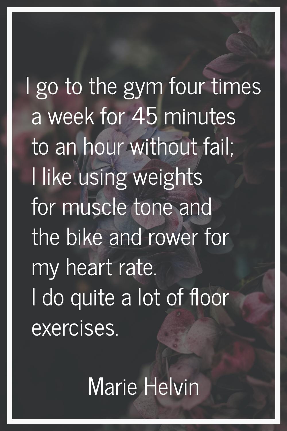 I go to the gym four times a week for 45 minutes to an hour without fail; I like using weights for 