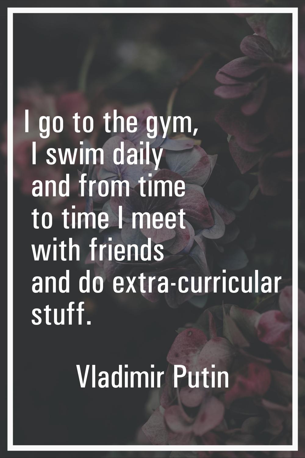 I go to the gym, I swim daily and from time to time I meet with friends and do extra-curricular stu