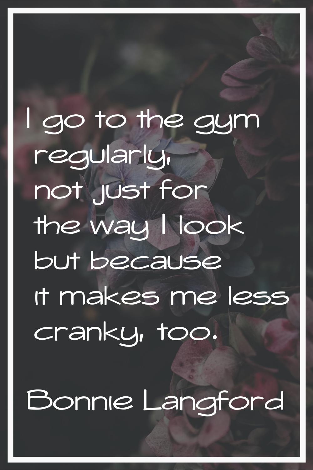 I go to the gym regularly, not just for the way I look but because it makes me less cranky, too.