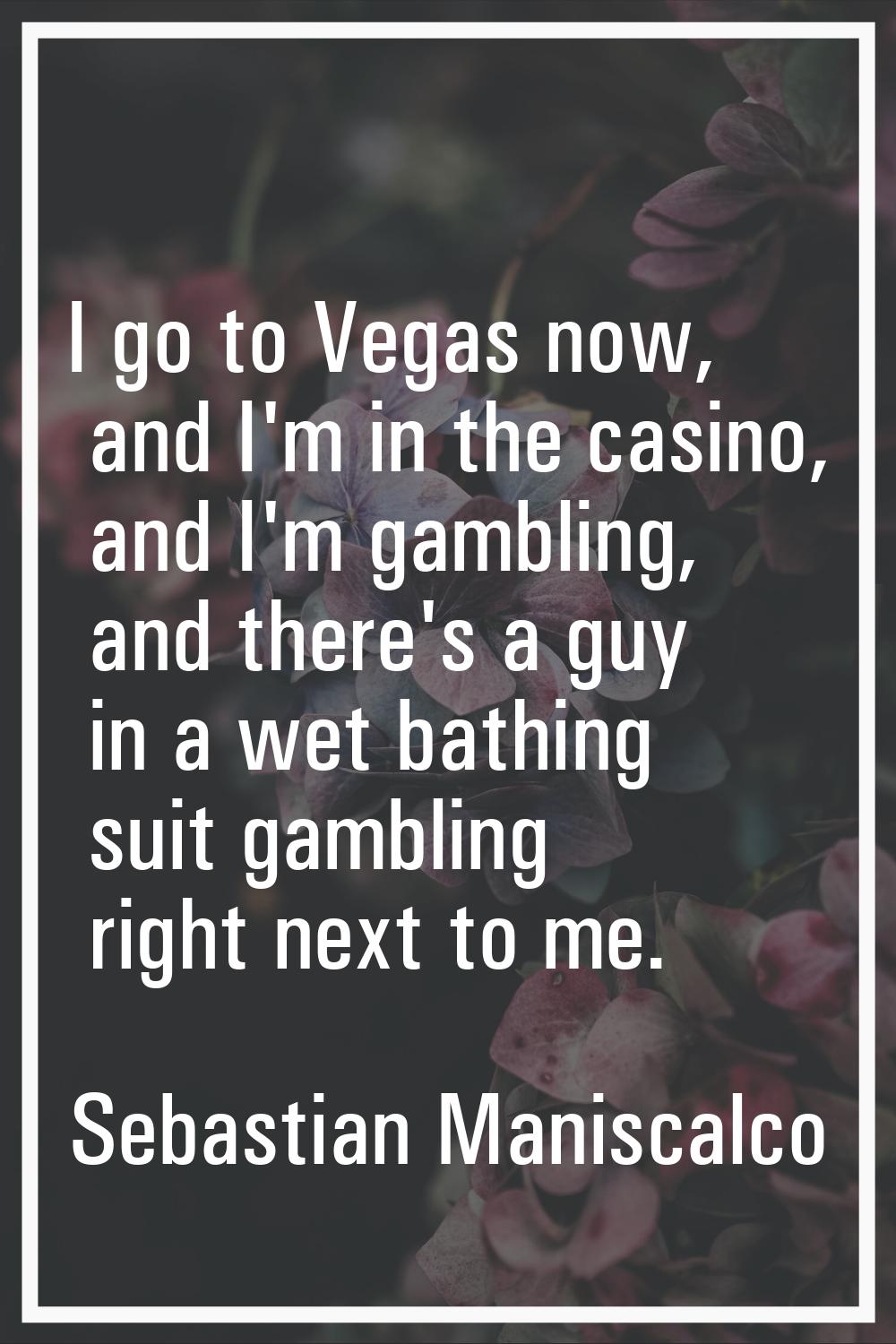 I go to Vegas now, and I'm in the casino, and I'm gambling, and there's a guy in a wet bathing suit