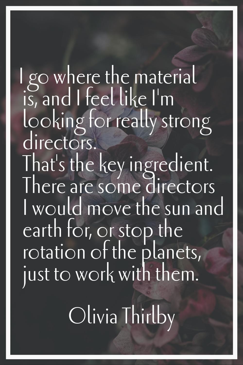 I go where the material is, and I feel like I'm looking for really strong directors. That's the key