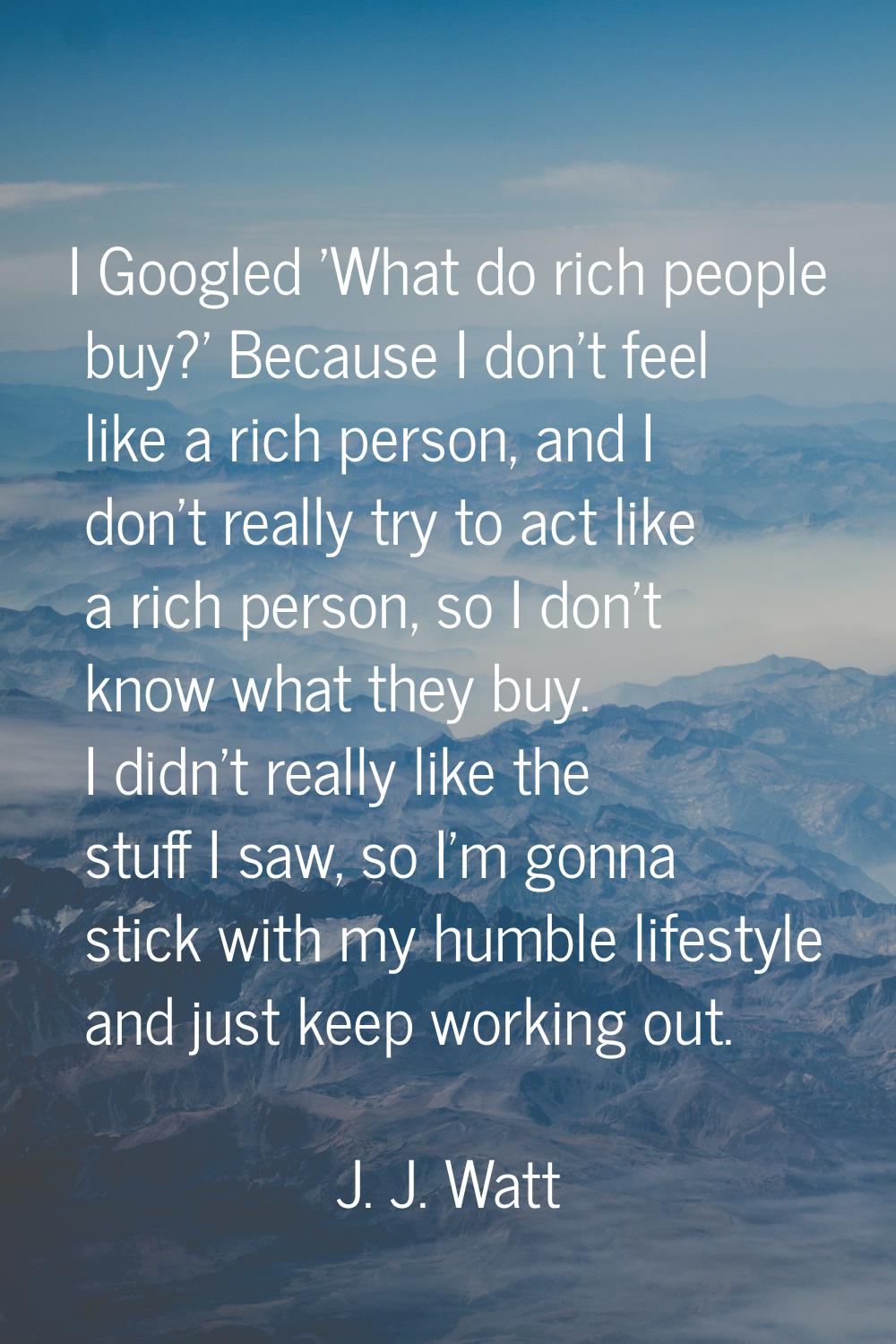I Googled 'What do rich people buy?' Because I don't feel like a rich person, and I don't really tr
