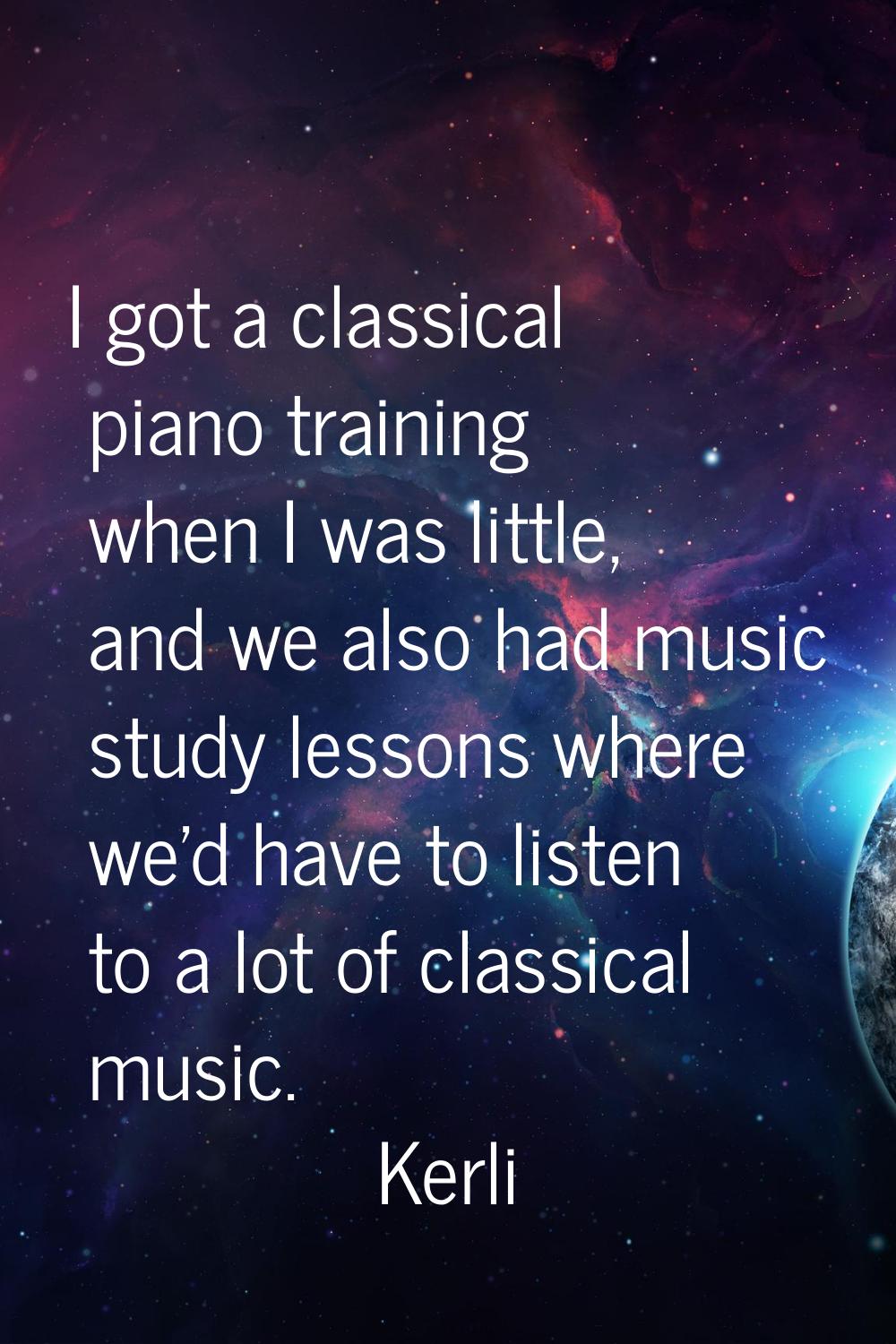 I got a classical piano training when I was little, and we also had music study lessons where we'd 