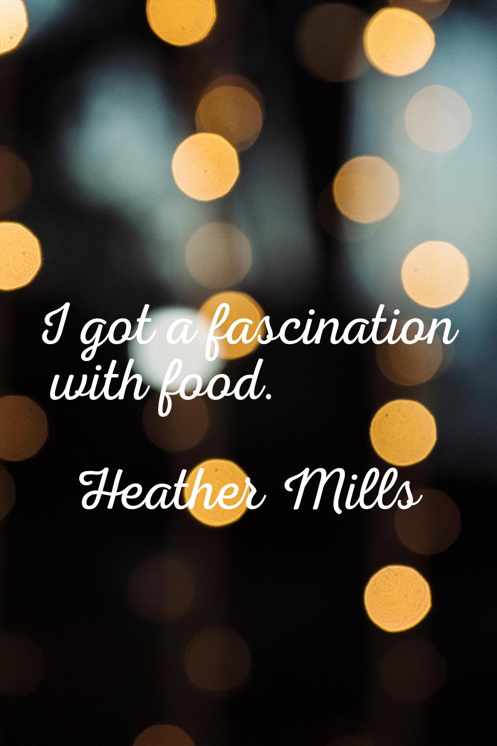 I got a fascination with food.