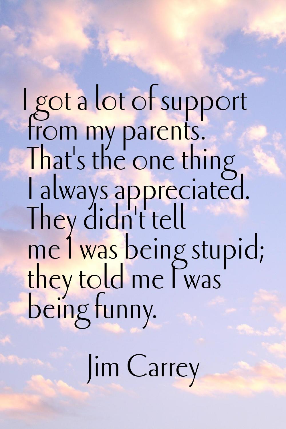I got a lot of support from my parents. That's the one thing I always appreciated. They didn't tell
