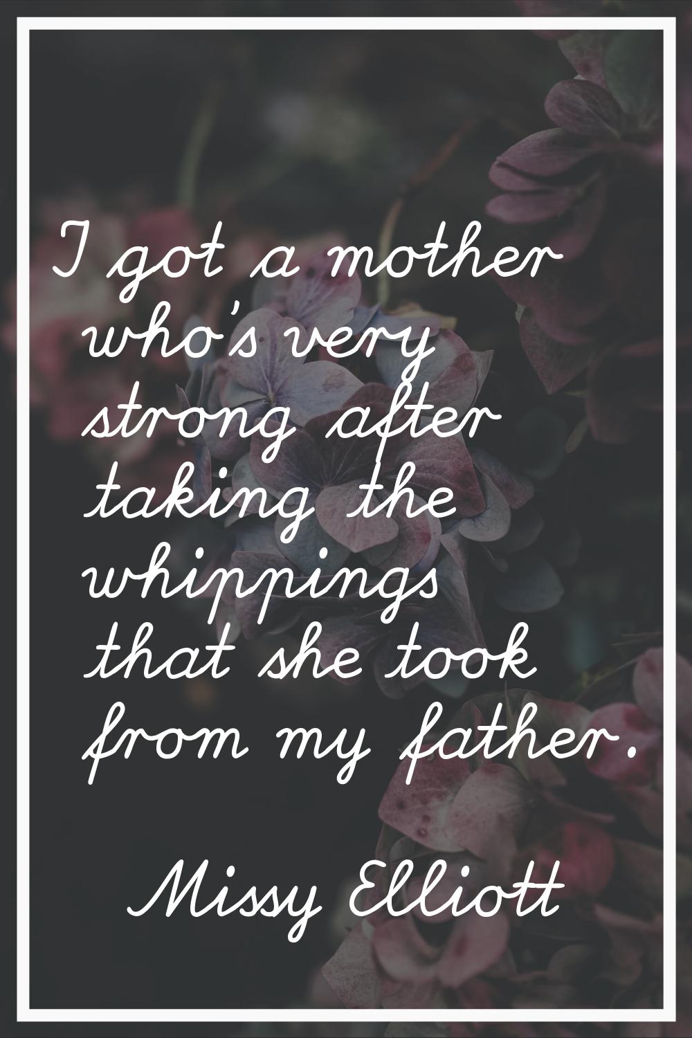I got a mother who's very strong after taking the whippings that she took from my father.