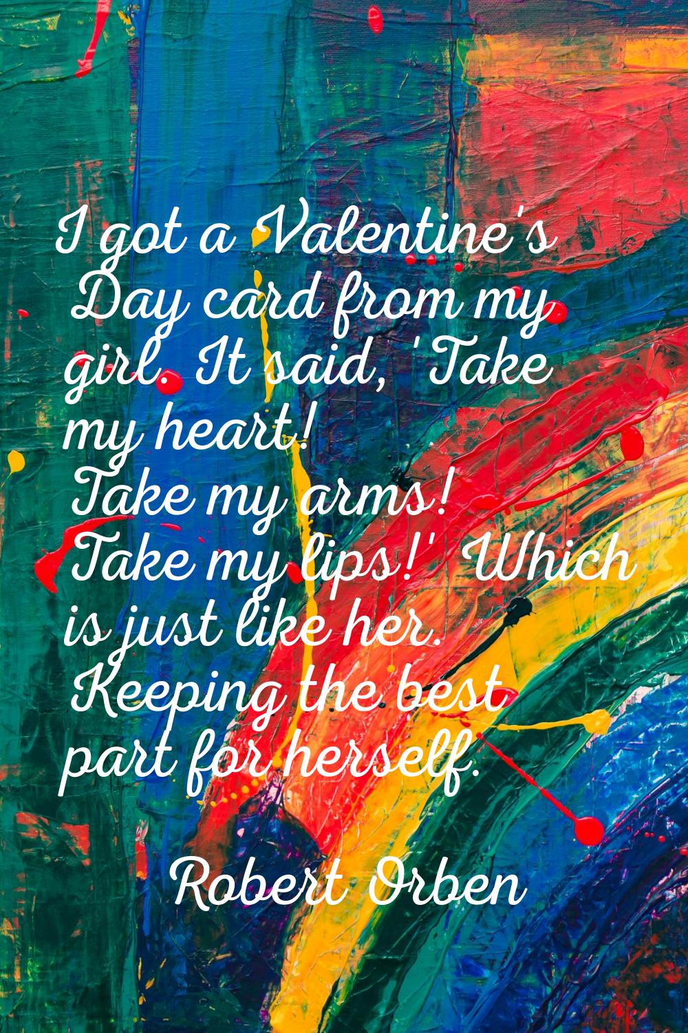 I got a Valentine's Day card from my girl. It said, 'Take my heart! Take my arms! Take my lips!' Wh