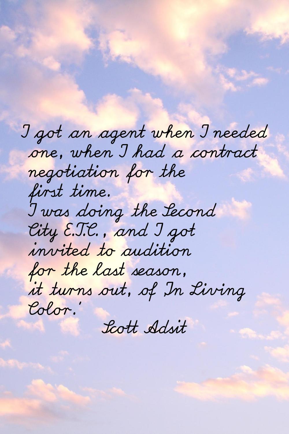 I got an agent when I needed one, when I had a contract negotiation for the first time. I was doing