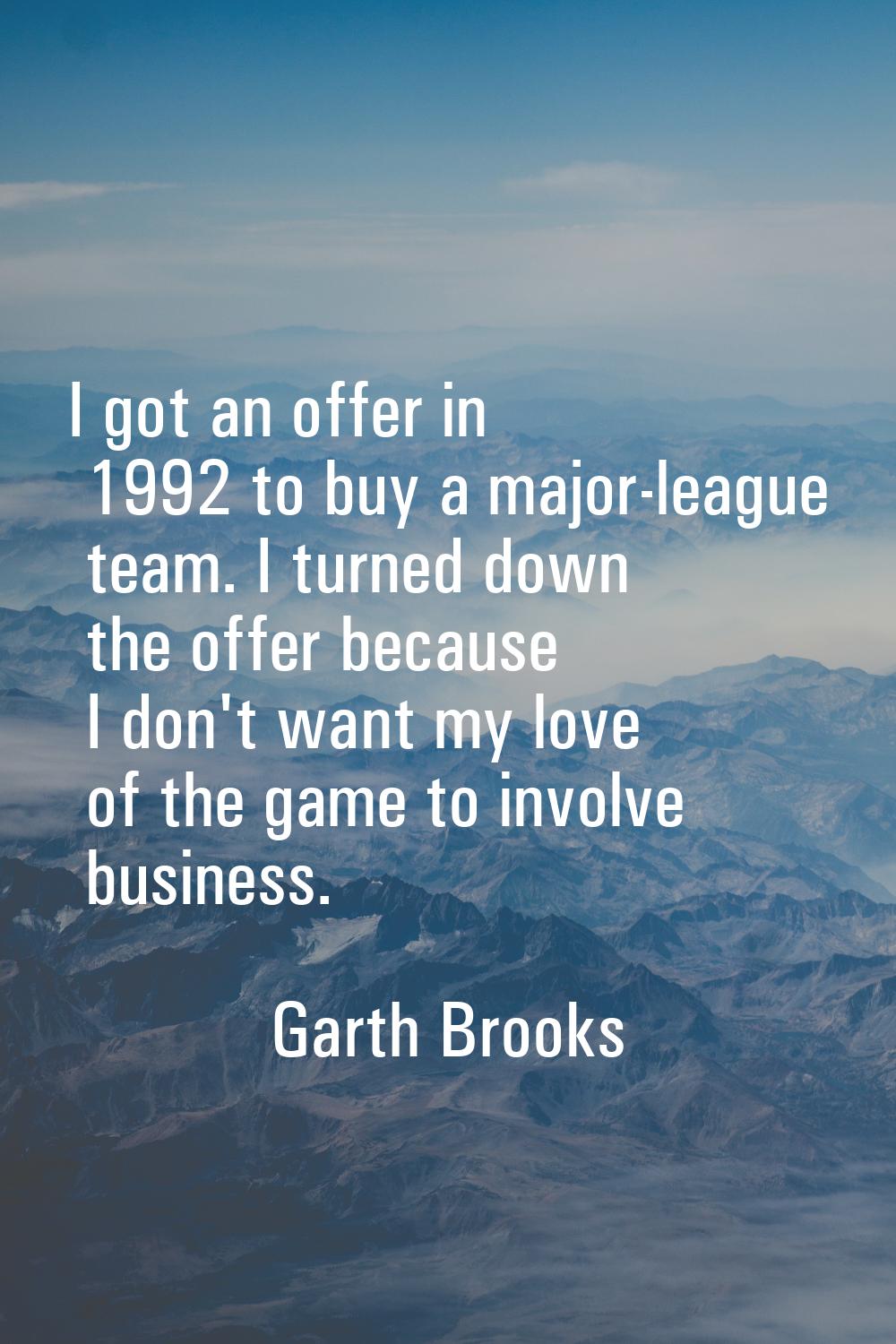 I got an offer in 1992 to buy a major-league team. I turned down the offer because I don't want my 
