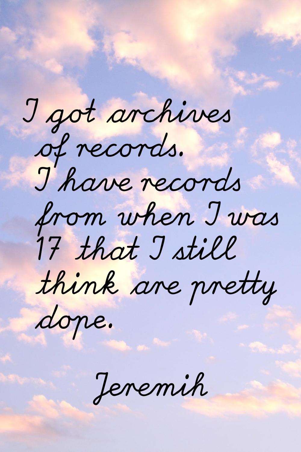 I got archives of records. I have records from when I was 17 that I still think are pretty dope.
