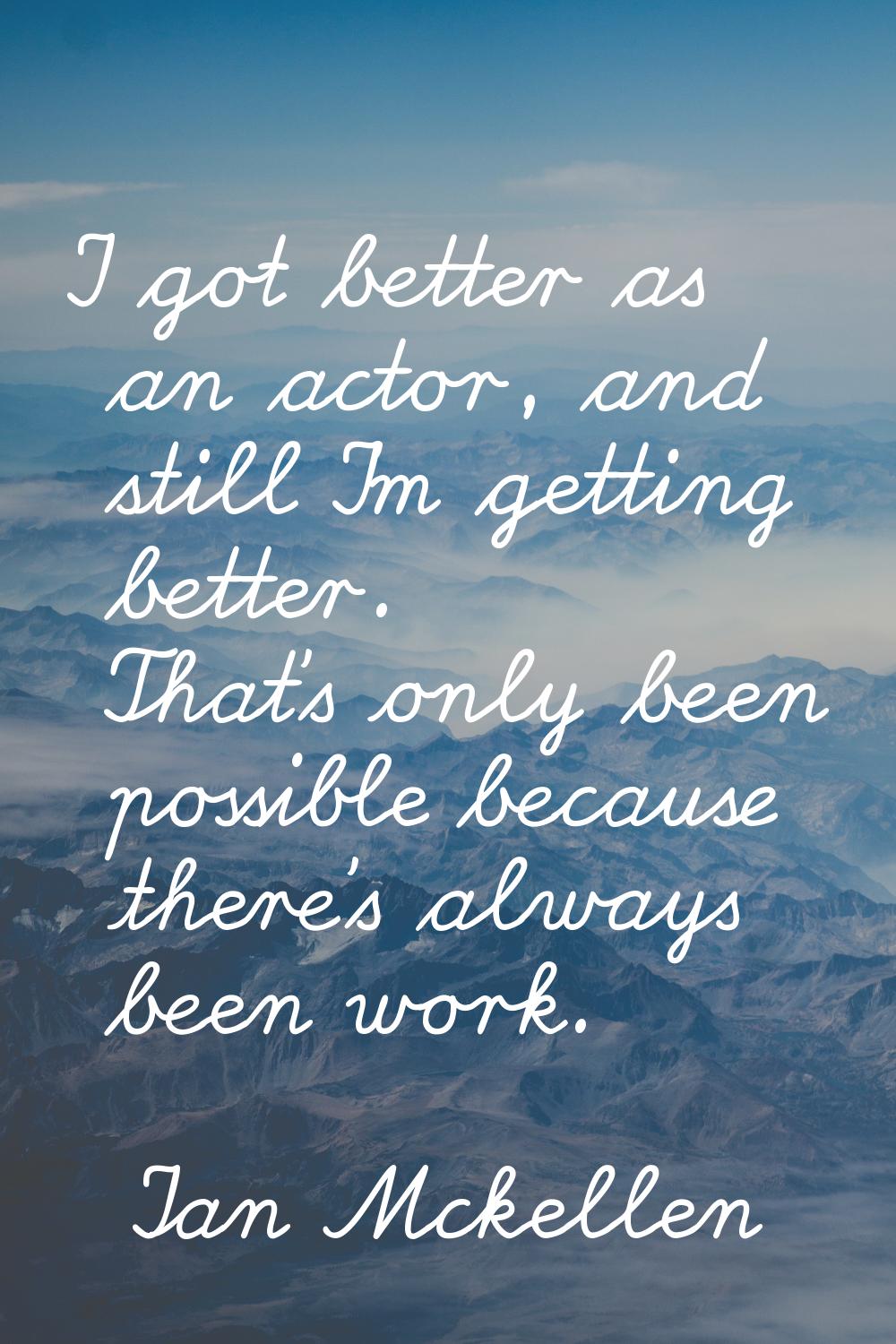 I got better as an actor, and still I'm getting better. That's only been possible because there's a