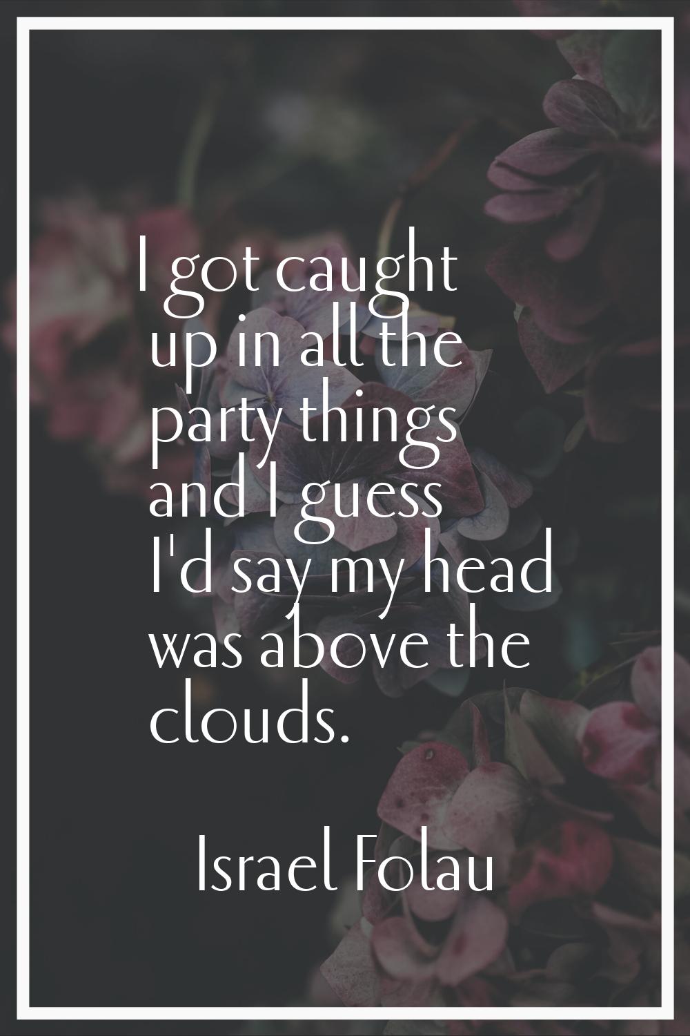 I got caught up in all the party things and I guess I'd say my head was above the clouds.