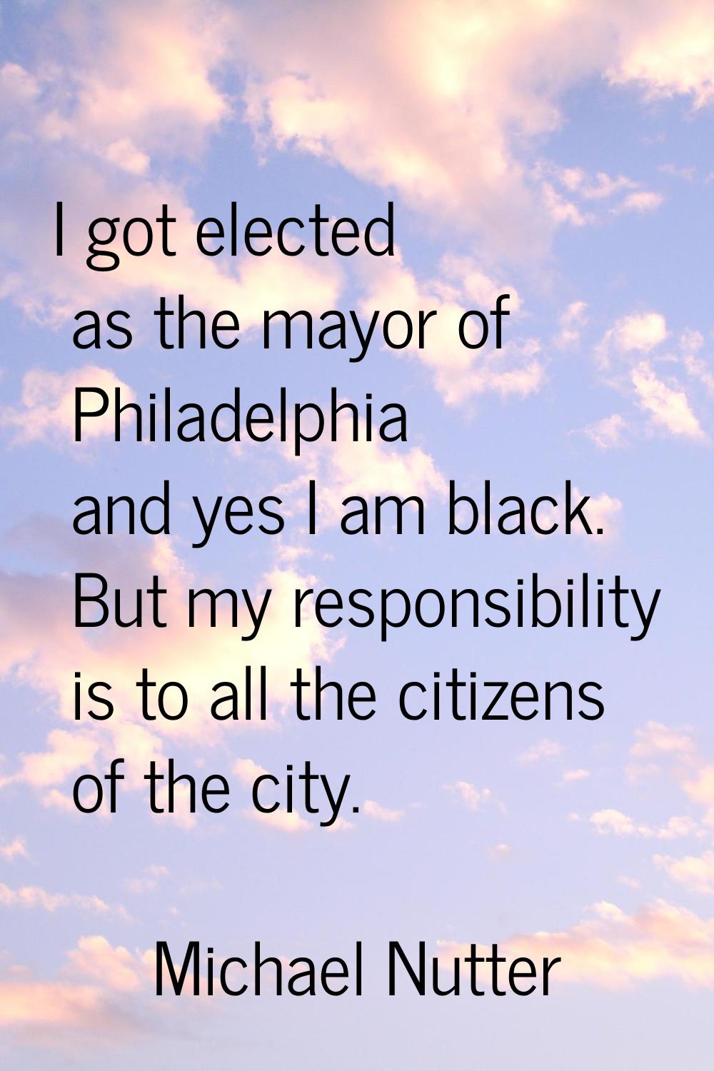 I got elected as the mayor of Philadelphia and yes I am black. But my responsibility is to all the 
