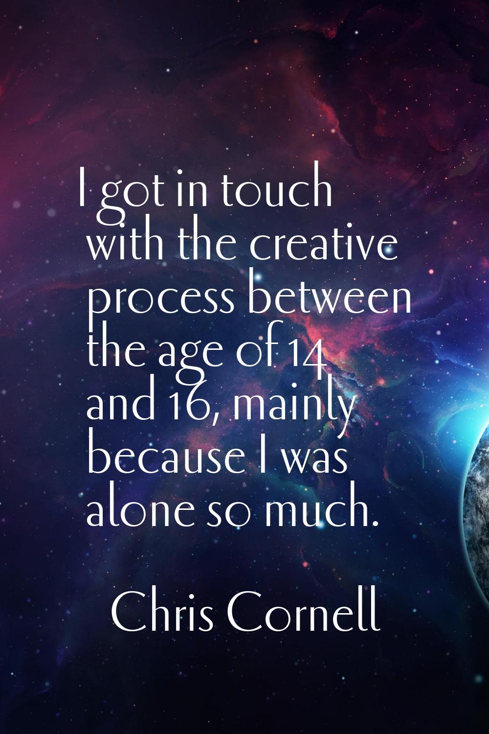 I got in touch with the creative process between the age of 14 and 16, mainly because I was alone s