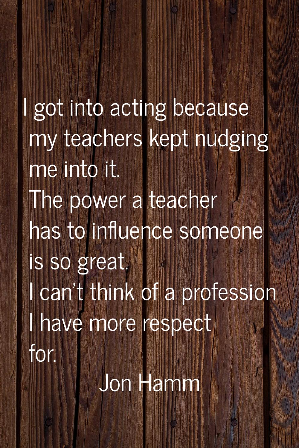 I got into acting because my teachers kept nudging me into it. The power a teacher has to influence