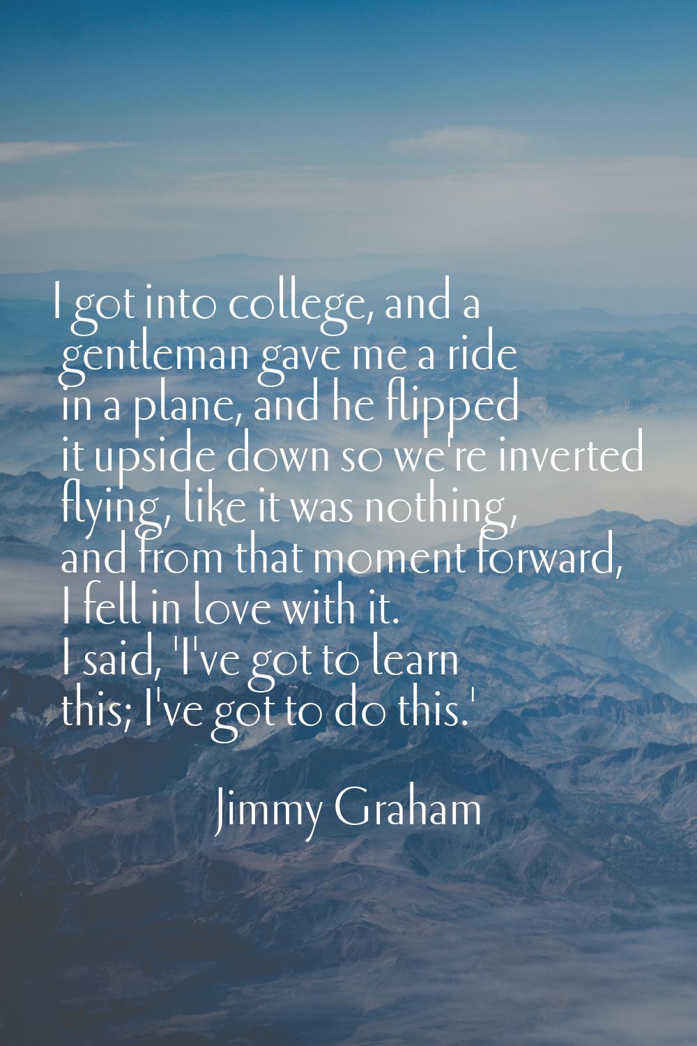 I got into college, and a gentleman gave me a ride in a plane, and he flipped it upside down so we'