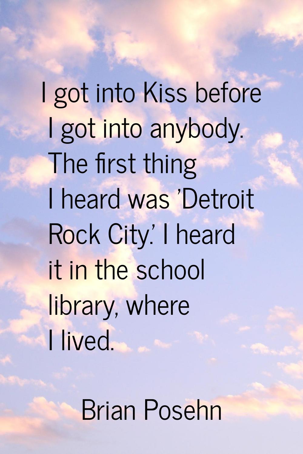 I got into Kiss before I got into anybody. The first thing I heard was 'Detroit Rock City.' I heard