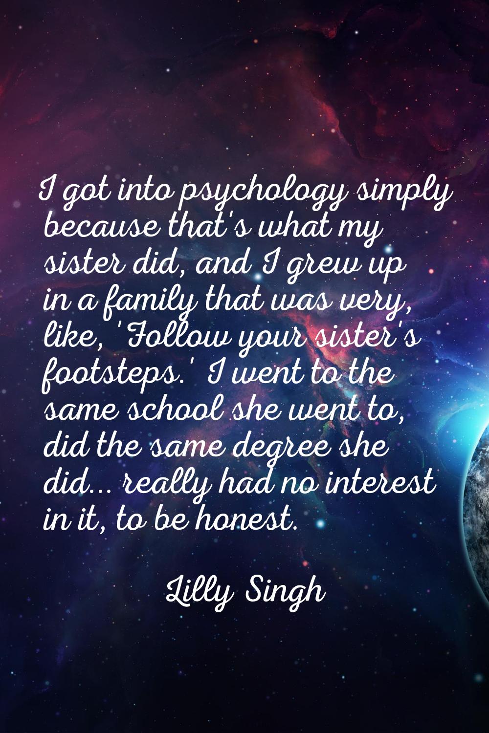 I got into psychology simply because that's what my sister did, and I grew up in a family that was 