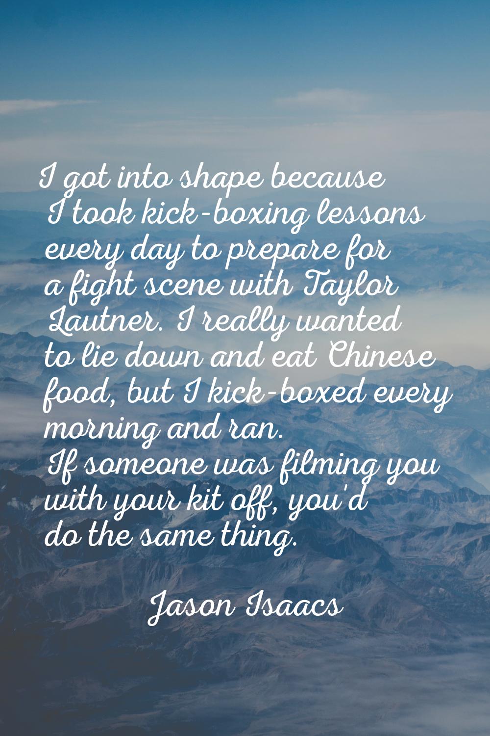 I got into shape because I took kick-boxing lessons every day to prepare for a fight scene with Tay