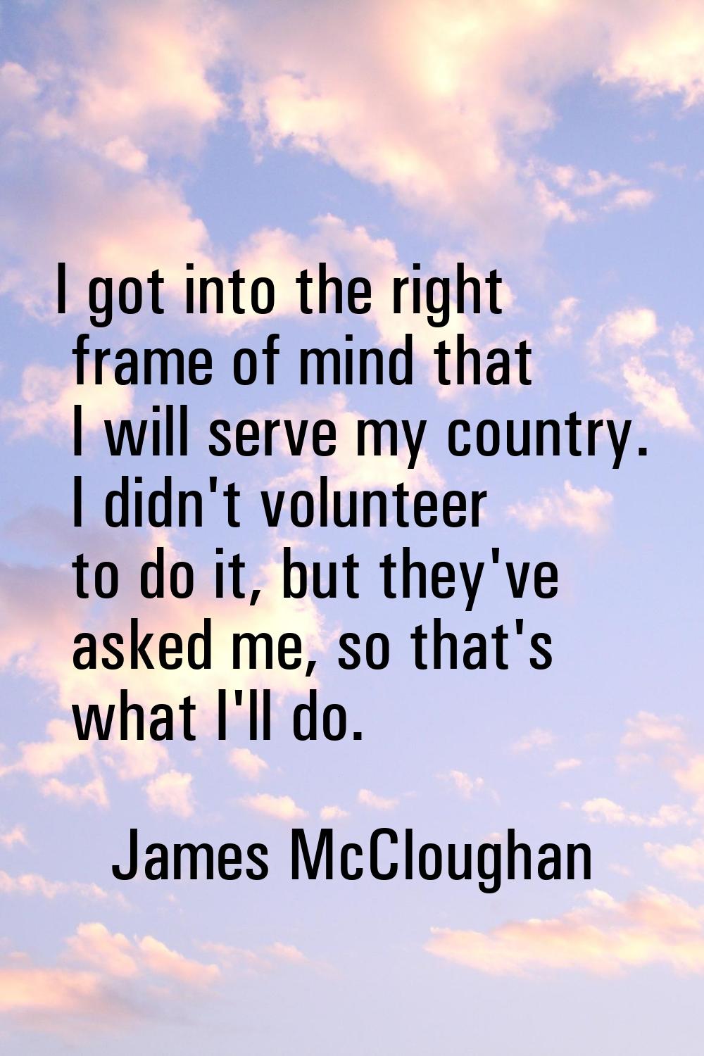 I got into the right frame of mind that I will serve my country. I didn't volunteer to do it, but t