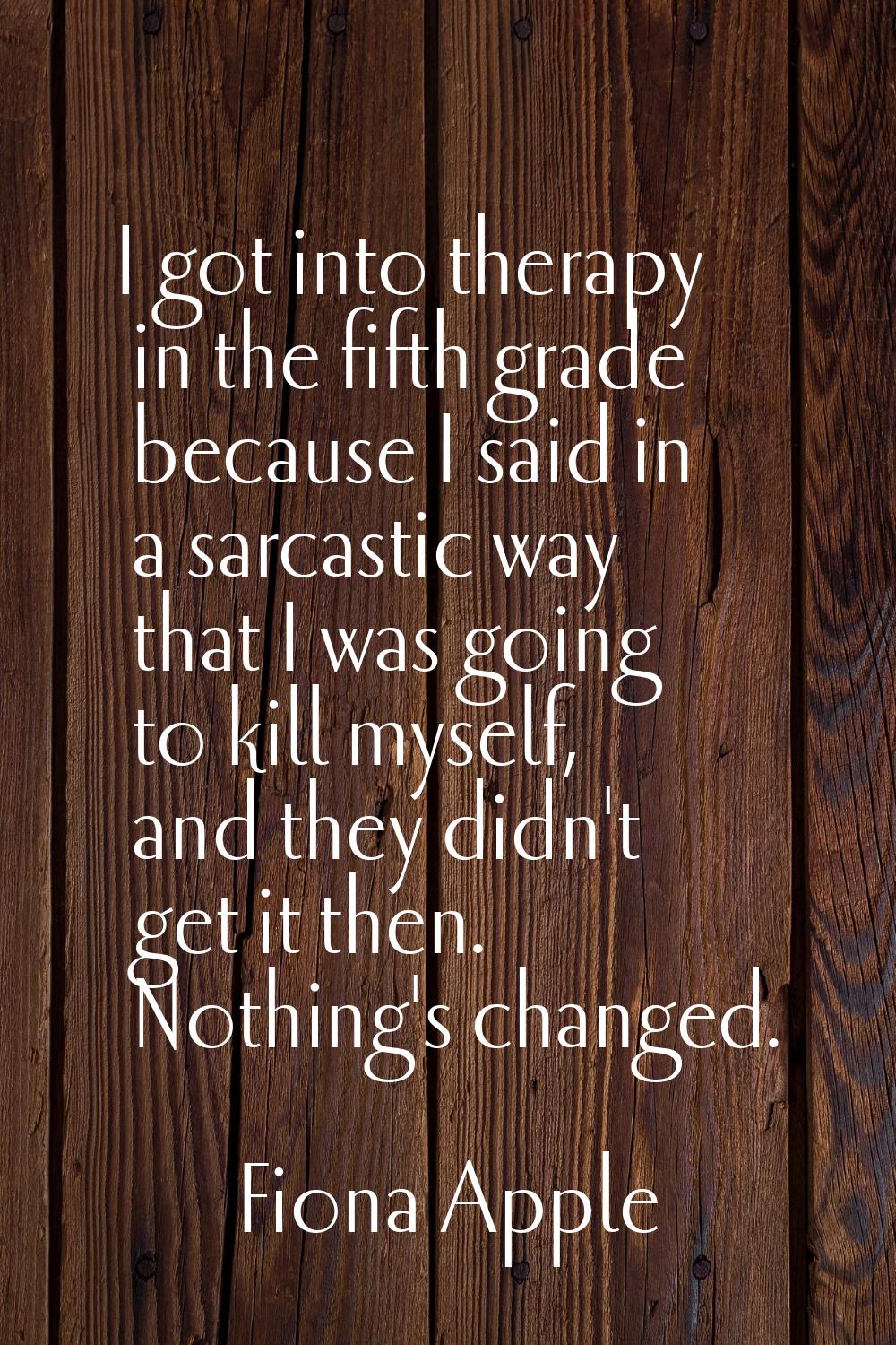I got into therapy in the fifth grade because I said in a sarcastic way that I was going to kill my