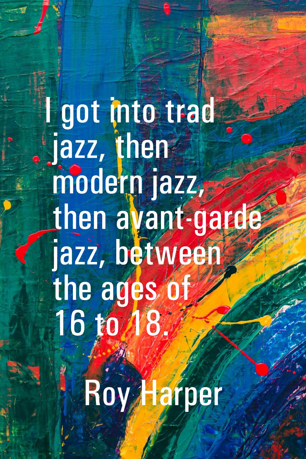 I got into trad jazz, then modern jazz, then avant-garde jazz, between the ages of 16 to 18.