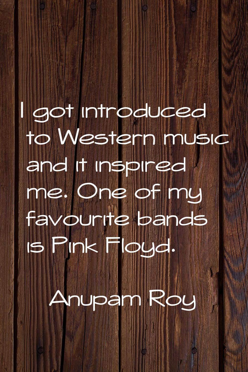 I got introduced to Western music and it inspired me. One of my favourite bands is Pink Floyd.