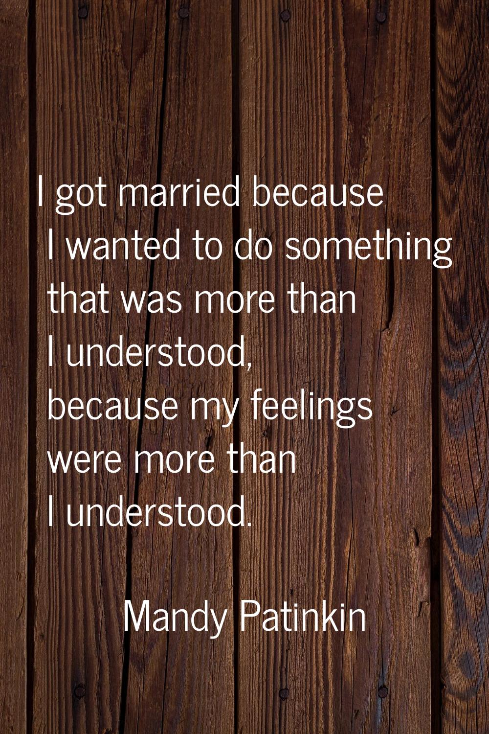 I got married because I wanted to do something that was more than I understood, because my feelings