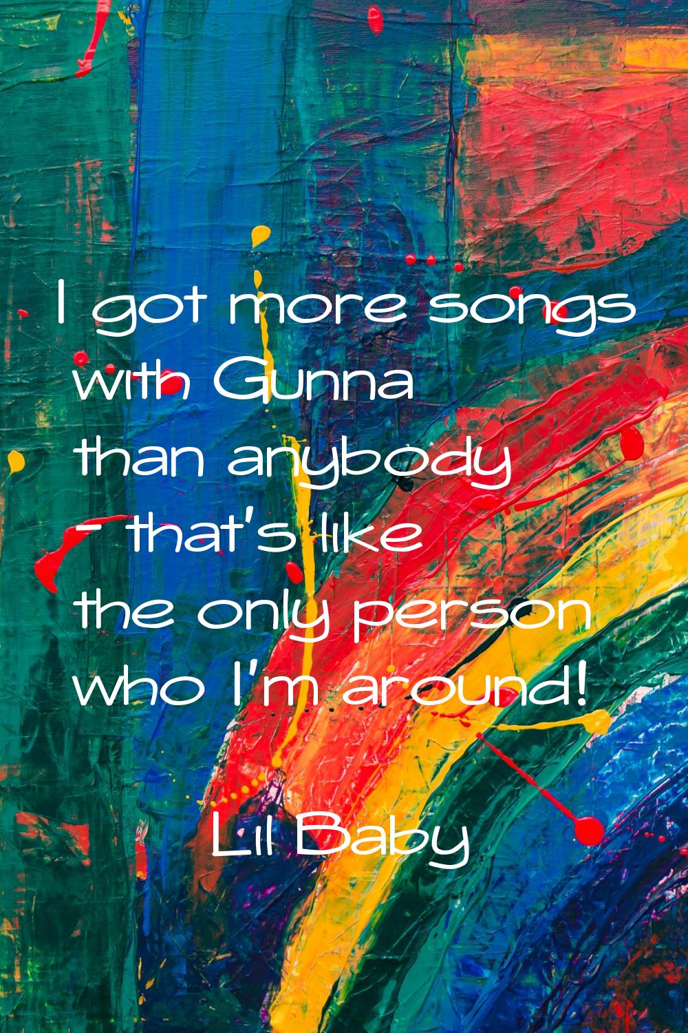 I got more songs with Gunna than anybody - that's like the only person who I'm around!