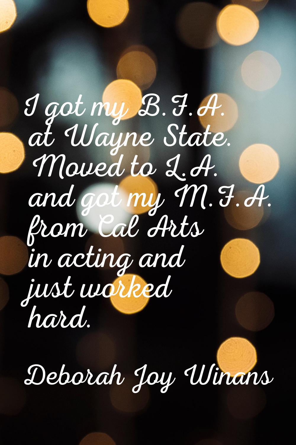 I got my B.F.A. at Wayne State. Moved to L.A. and got my M.F.A. from Cal Arts in acting and just wo