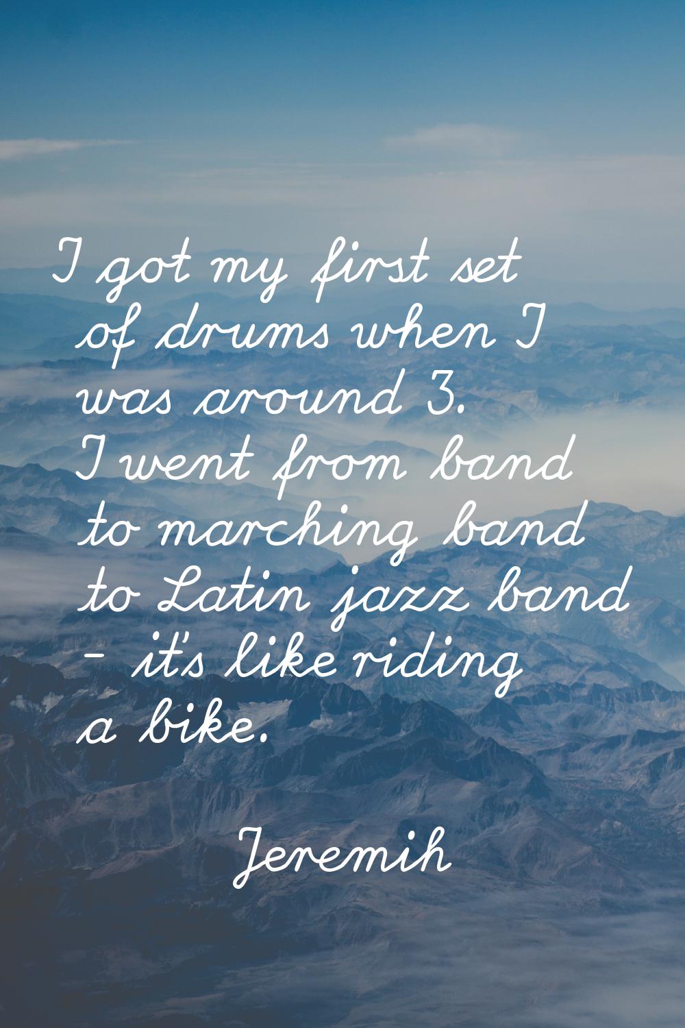 I got my first set of drums when I was around 3. I went from band to marching band to Latin jazz ba