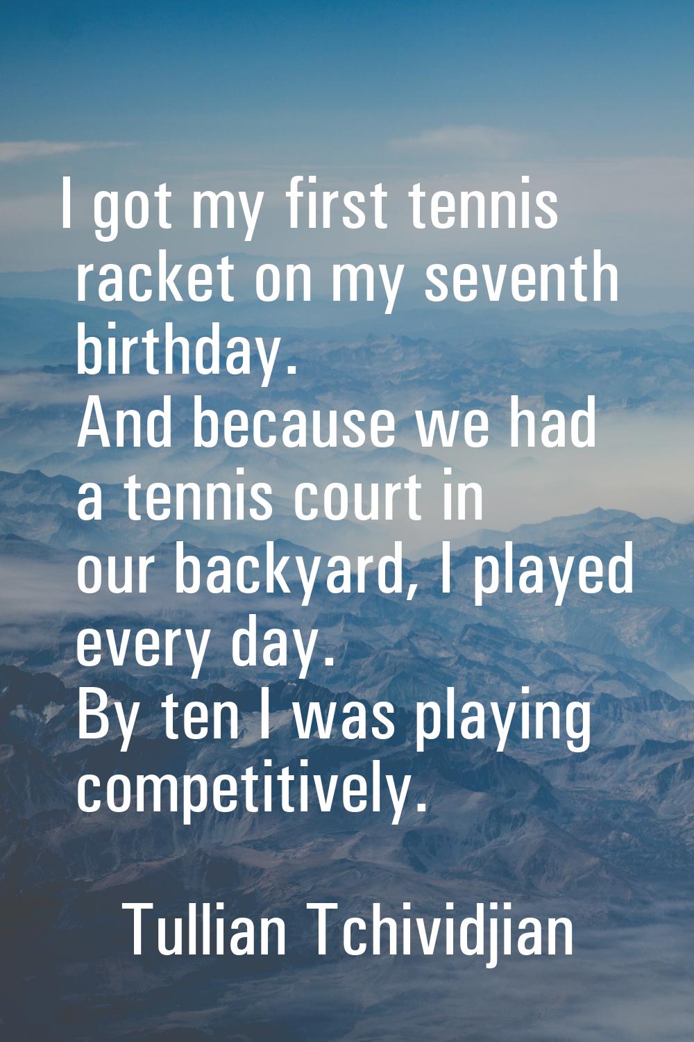 I got my first tennis racket on my seventh birthday. And because we had a tennis court in our backy