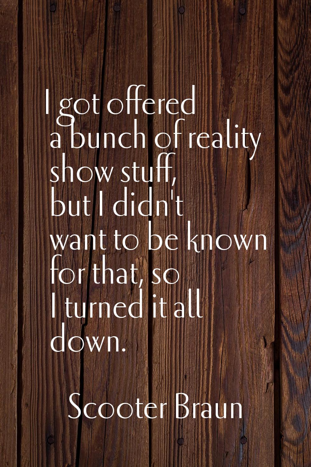 I got offered a bunch of reality show stuff, but I didn't want to be known for that, so I turned it