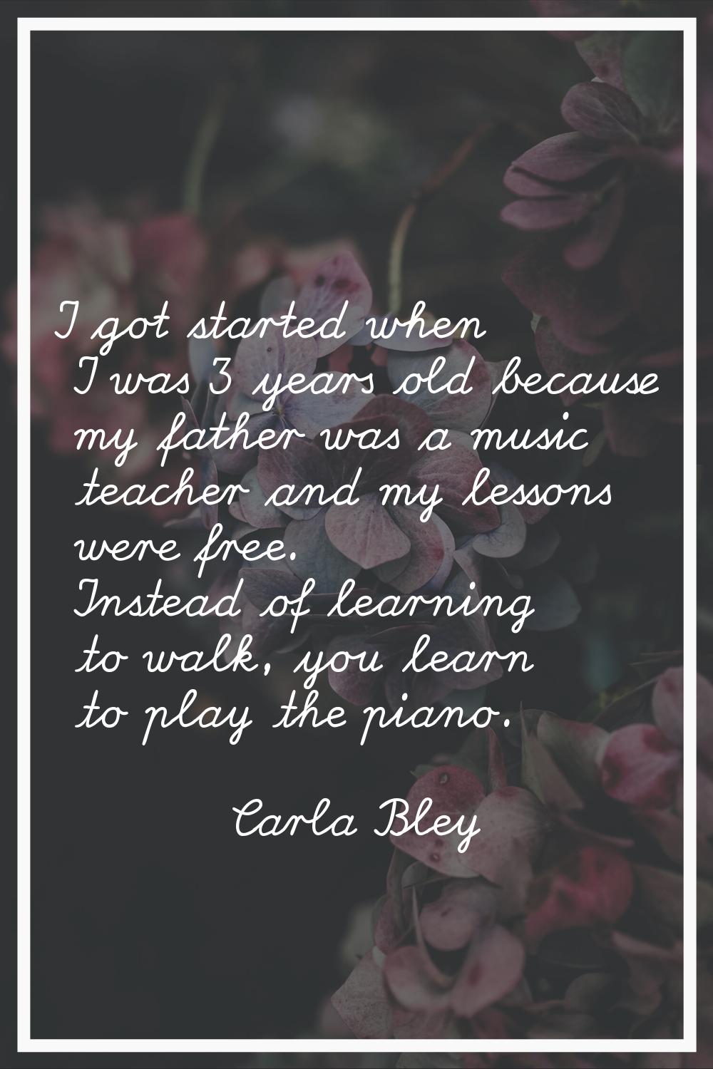 I got started when I was 3 years old because my father was a music teacher and my lessons were free
