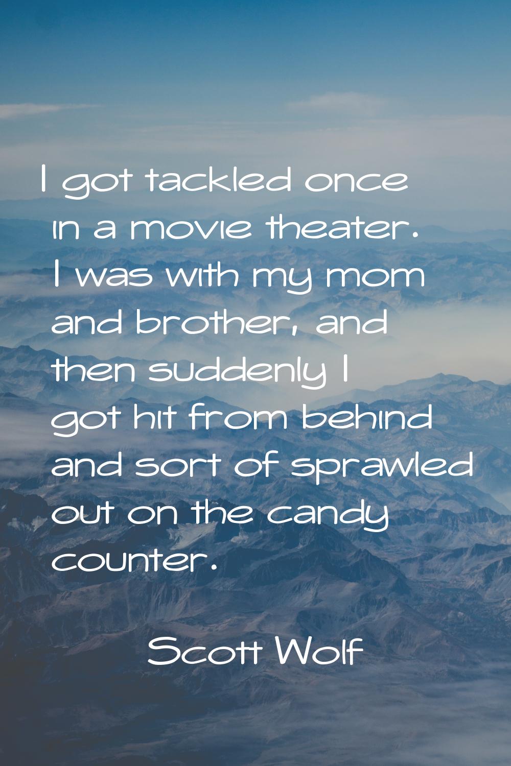 I got tackled once in a movie theater. I was with my mom and brother, and then suddenly I got hit f