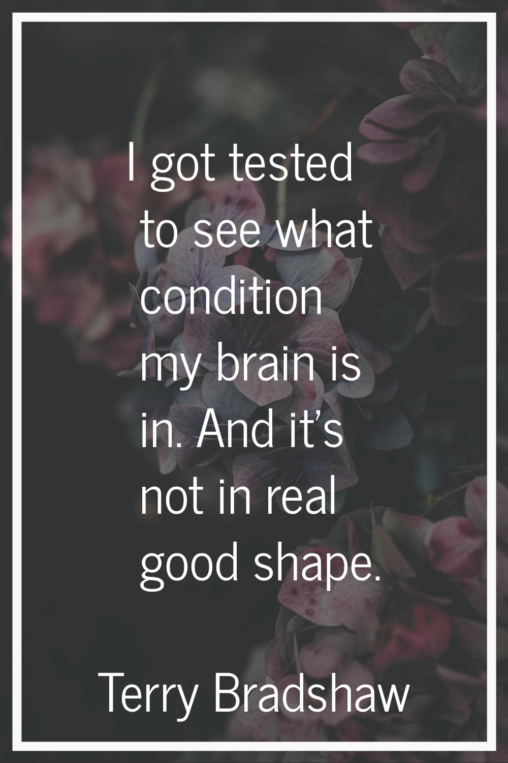 I got tested to see what condition my brain is in. And it's not in real good shape.