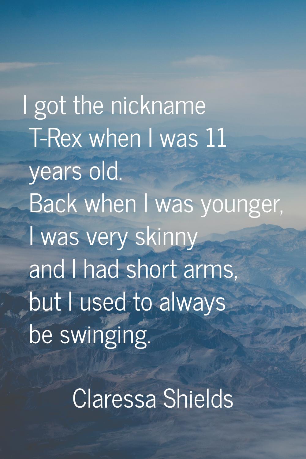 I got the nickname T-Rex when I was 11 years old. Back when I was younger, I was very skinny and I 
