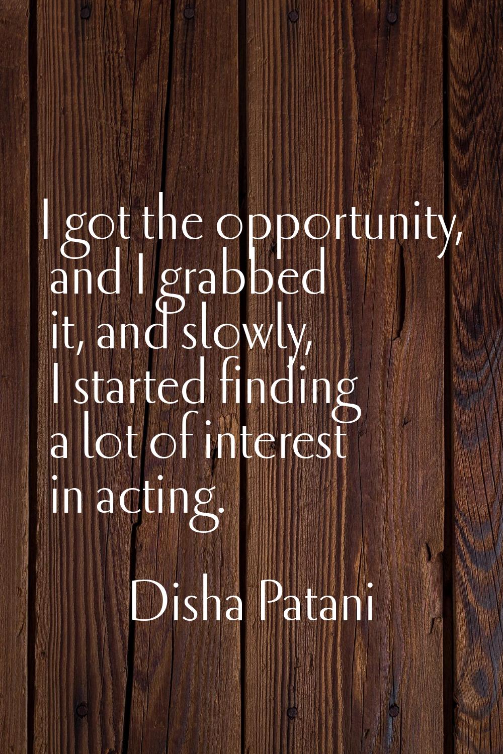 I got the opportunity, and I grabbed it, and slowly, I started finding a lot of interest in acting.