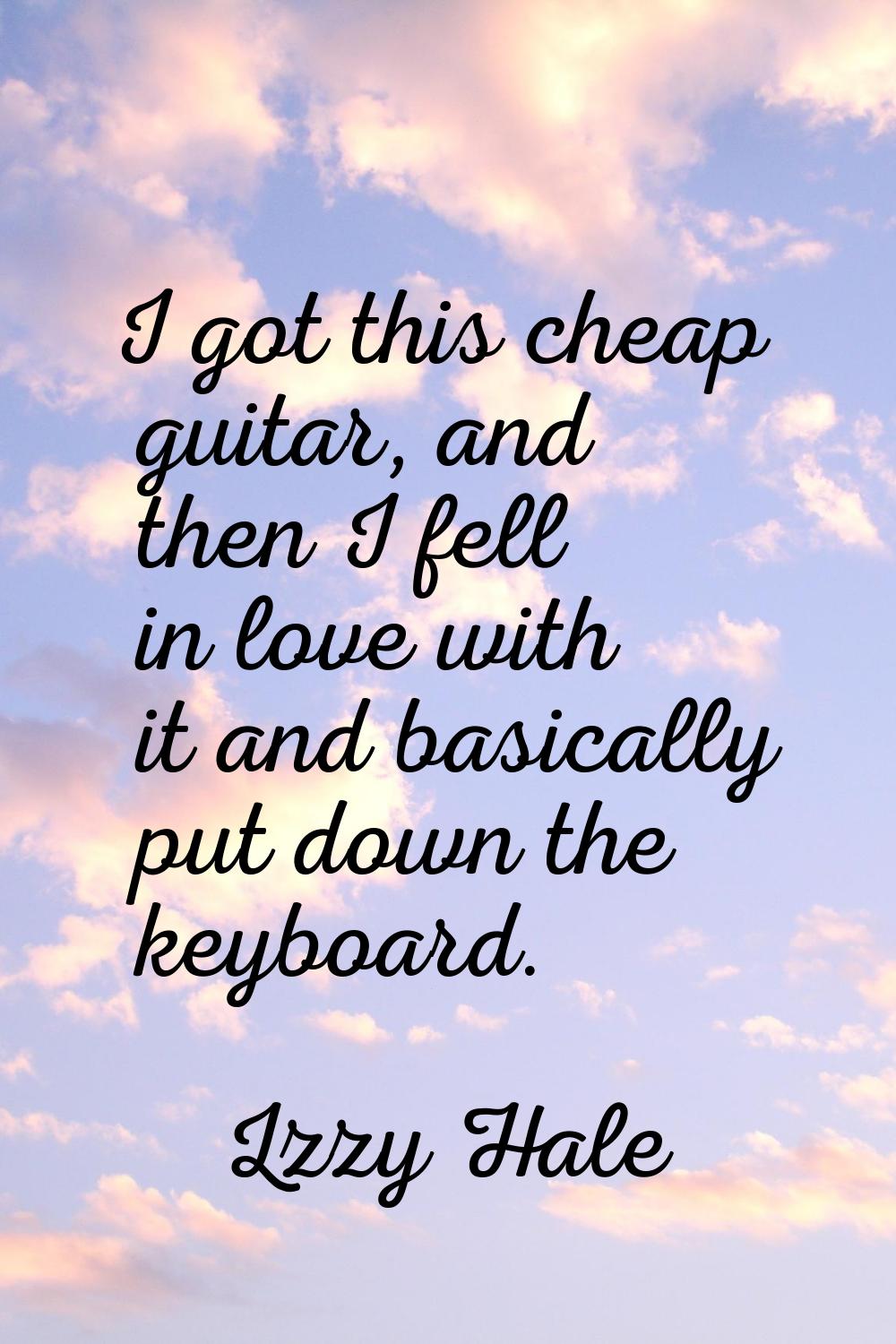 I got this cheap guitar, and then I fell in love with it and basically put down the keyboard.