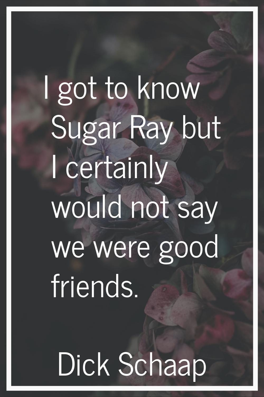 I got to know Sugar Ray but I certainly would not say we were good friends.
