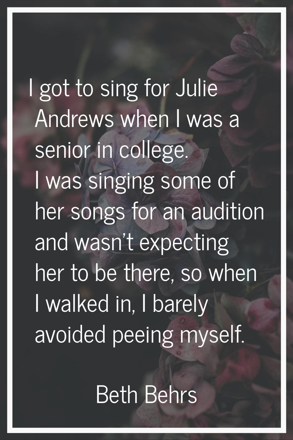 I got to sing for Julie Andrews when I was a senior in college. I was singing some of her songs for