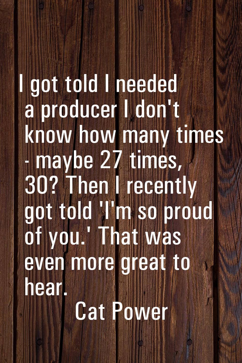 I got told I needed a producer I don't know how many times - maybe 27 times, 30? Then I recently go
