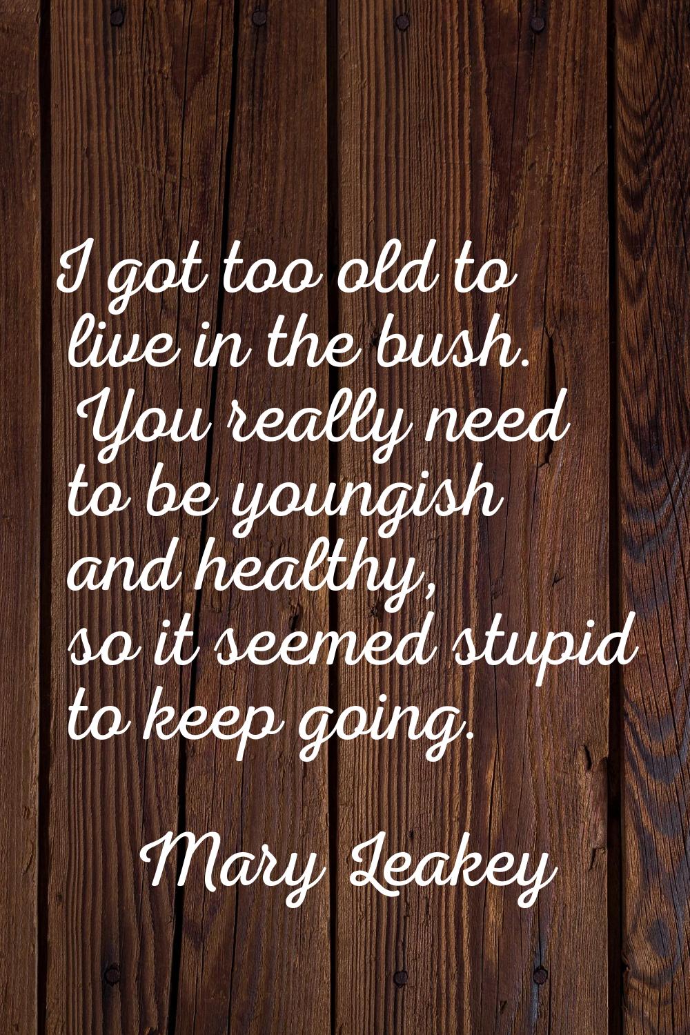 I got too old to live in the bush. You really need to be youngish and healthy, so it seemed stupid 