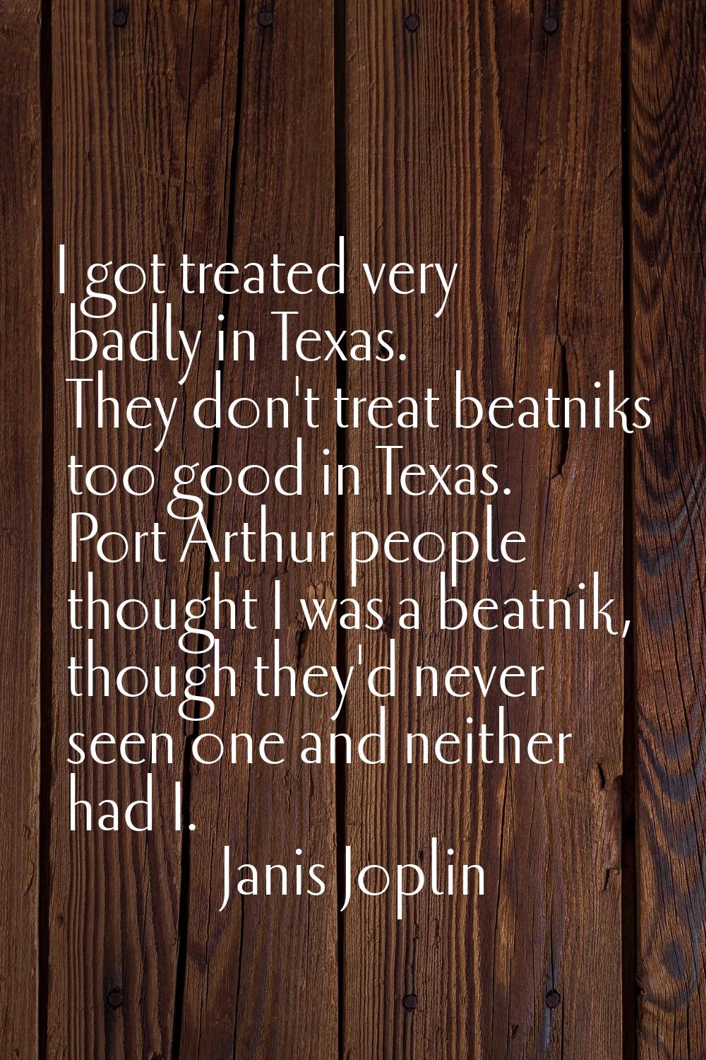 I got treated very badly in Texas. They don't treat beatniks too good in Texas. Port Arthur people 