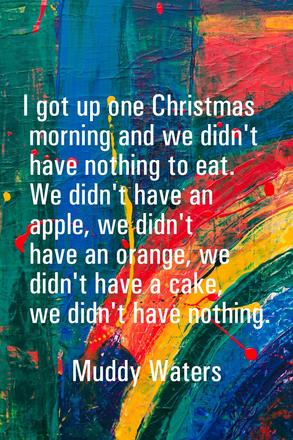I got up one Christmas morning and we didn't have nothing to eat. We didn't have an apple, we didn'