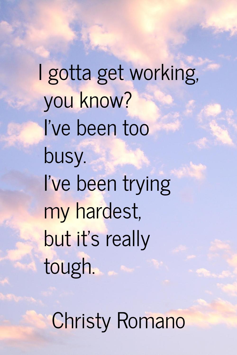 I gotta get working, you know? I've been too busy. I've been trying my hardest, but it's really tou