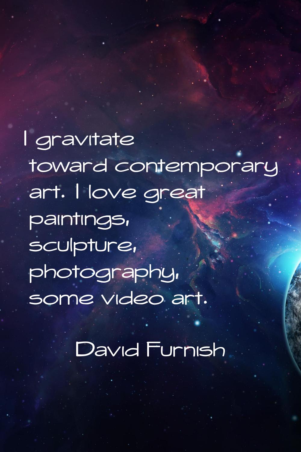 I gravitate toward contemporary art. I love great paintings, sculpture, photography, some video art